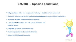 EMJMD - Specific conditions
 Fully developed at the time of application including a draft Consortium Agreement
 Graduated students shall receive a joint or double degree with a joint diploma supplement;
 Worldwide visibility & awareness raising activities;
 A joint Quality Assurance plan with agreed milestones and
follow-up actions
 Language courses at the host institution;
 Student representatives & student testimonials
 Liaison with EM Alumni Association
 