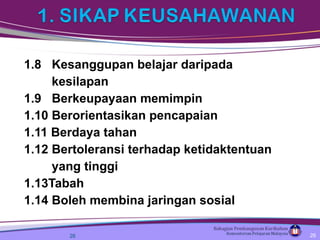 1.8  Kesanggupan belajar daripada  kesilapan 1.9  Berkeupayaan memimpin 1.10 Berorientasikan pencapaian 1.11 Berdaya tahan 1.12 Bertoleransi terhadap ketidaktentuan  yang tinggi 1.13Tabah 1.14 Boleh membina jaringan sosial  