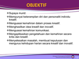 OBJEKTIF Supaya murid: Mempunyai keterampilan diri dan personaliti individu kreatif.  Menguasai kemahiran dalam proses kreatif.  Menghasilkan idea kreatif dan inovatif.  Menguasai kemahiran komunikasi.  Mengaplikasikan pengetahuan dan kemahiran secara kritis dan kreatif. Menyelesaikan masalah, membuat keputusan dan mengurus kehidupan harian secara kreatif dan inovatif. 