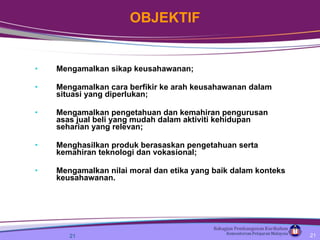 Mengamalkan sikap keusahawanan;  Mengamalkan cara berfikir ke arah keusahawanan dalam situasi yang diperlukan; Mengamalkan pengetahuan dan kemahiran pengurusan asas jual beli yang mudah dalam aktiviti kehidupan seharian yang relevan; Menghasilkan produk berasaskan pengetahuan serta kemahiran teknologi dan vokasional; Mengamalkan nilai moral dan etika yang baik dalam konteks keusahawanan.   OBJEKTIF 