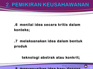 2.6  menilai idea secara kritis dalam konteks; 2.7  melaksanakan idea dalam bentuk produk  teknologi abstrak atau konkrit; 2.8  menyesuaikan idea baru dengan  keperluan masyarakat dan persekitaran; 2.9  meneruskan peningkatan kualiti idea.  