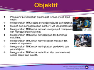 Objektif Pada akhir persekolahan di peringkat rendah, murid akan dapat: Menggunakan TMK secara bertanggungjawab dan beretika.  Memilih dan mengaplikasikan sumber TMK yang bersesuaian. Menggunakan TMK untuk mencari, mengumpul, memproses dan menggunakan maklumat. Menggunakan TMK untuk mendapatkan dan berkongsi maklumat. Menggunakan TMK untuk menyelesaikan masalah dan membuat keputusan. Menggunakan TMK untuk meningkatkan produktiviti dan pembelajaran. Menggunakan TMK untuk melahirkan idea dan maklumat secara kreatif dan inovatif. 