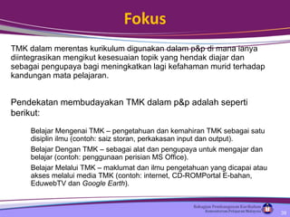Fokus TMK dalam merentas kurikulum digunakan dalam p&p di mana ianya diintegrasikan mengikut kesesuaian topik yang hendak diajar dan sebagai pengupaya bagi meningkatkan lagi kefahaman murid terhadap kandungan mata pelajaran. Pendekatan membudayakan TMK dalam p&p adalah seperti berikut: Belajar Mengenai TMK – pengetahuan dan kemahiran TMK sebagai satu disiplin ilmu (contoh: saiz storan, perkakasan input dan output). Belajar Dengan TMK – sebagai alat dan pengupaya untuk mengajar dan belajar (contoh: penggunaan perisian MS Office). Belajar Melalui TMK – maklumat dan ilmu pengetahuan yang dicapai atau akses melalui media TMK (contoh: internet, CD-ROM Portal E-bahan, EduwebTV dan  Google Earth ). 