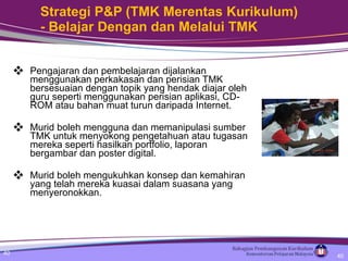 Strategi P&P (TMK Merentas Kurikulum) - Belajar Dengan dan Melalui TMK Pengajaran dan pembelajaran dijalankan menggunakan perkakasan dan perisian TMK bersesuaian dengan topik yang hendak diajar oleh guru seperti menggunakan perisian aplikasi, CD-ROM atau bahan muat turun daripada Internet. Murid boleh mengguna dan memanipulasi sumber TMK untuk menyokong pengetahuan atau tugasan mereka seperti hasilkan portfolio, laporan bergambar dan poster digital. Murid boleh mengukuhkan konsep dan kemahiran yang telah mereka kuasai dalam suasana yang menyeronokkan. 