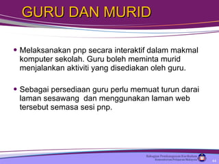 GURU DAN MURID  Melaksanakan pnp secara interaktif dalam makmal komputer sekolah. Guru boleh meminta murid menjalankan aktiviti yang disediakan oleh guru.  Sebagai persediaan guru perlu memuat turun darai laman sesawang  dan menggunakan laman web tersebut semasa sesi pnp.  