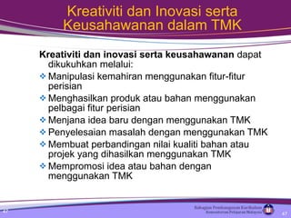 Kreativiti dan Inovasi serta Keusahawanan dalam TMK Kreativiti dan inovasi serta keusahawanan  dapat dikukuhkan melalui: Manipulasi kemahiran menggunakan fitur-fitur perisian Menghasilkan produk atau bahan menggunakan pelbagai fitur perisian Menjana idea baru dengan menggunakan TMK  Penyelesaian masalah dengan menggunakan TMK Membuat perbandingan nilai kualiti bahan atau projek yang dihasilkan menggunakan TMK Mempromosi idea atau bahan dengan menggunakan TMK 