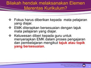 Bilakah hendak melaksanakan Elemen Merentas Kurikulum? Fokus harus diberikan kepada  mata pelajaran yang diajar.  EMK diterapkan bersesuaian dengan tajuk mata pelajaran yang diajar. Keluwesan diberi kepada guru untuk menyerapkan EMK dalam proses pengajaran dan pembelajaran mengikut  tajuk atau topik yang bersesuaian .  