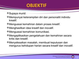 OBJEKTIF
Supaya murid:
Mempunyai keterampilan diri dan personaliti individu
kreatif.
Menguasai kemahiran dalam proses kreatif.
Menghasilkan idea kreatif dan inovatif.
Menguasai kemahiran komunikasi.
Mengaplikasikan pengetahuan dan kemahiran secara
kritis dan kreatif.
Menyelesaikan masalah, membuat keputusan dan
mengurus kehidupan harian secara kreatif dan inovatif.
11
 