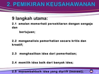 9 langkah utama:
2.1 amalan memerhati persekitaran dengan sengaja
dan
bertujuan;
2.2 menganalisis pemerhatian secara kritis dan
kreatif;
2.3 menghasilkan idea dari pemerhatian;
2.4 memilih idea baik dari banyak idea;
2.5 menambahbaik idea yang dipilih (inovasi);27 27
 