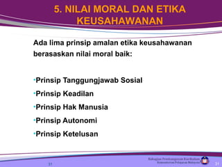 Ada lima prinsip amalan etika keusahawanan
berasaskan nilai moral baik:
•Prinsip Tanggungjawab Sosial
•Prinsip Keadilan
•Prinsip Hak Manusia
•Prinsip Autonomi
•Prinsip Ketelusan
31
5. NILAI MORAL DAN ETIKA
KEUSAHAWANAN
31
 