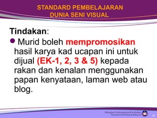 STANDARD PEMBELAJARAN
DUNIA SENI VISUAL
Tindakan:
Murid boleh mempromosikan
hasil karya kad ucapan ini untuk
dijual (EK-1, 2, 3 & 5) kepada
rakan dan kenalan menggunakan
papan kenyataan, laman web atau
blog.
35
 
