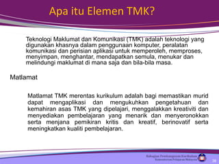 Apa itu Elemen TMK?
 Teknologi Maklumat dan Komunikasi (TMK) adalah teknologi yang
digunakan khasnya dalam penggunaan komputer, peralatan
komunikasi dan perisian aplikasi untuk memperoleh, memproses,
menyimpan, menghantar, mendapatkan semula, menukar dan
melindungi maklumat di mana saja dan bila-bila masa.
Matlamat
 Matlamat TMK merentas kurikulum adalah bagi memastikan murid
dapat mengaplikasi dan mengukuhkan pengetahuan dan
kemahiran asas TMK yang dipelajari, menggalakkan kreativiti dan
menyediakan pembelajaran yang menarik dan menyeronokkan
serta menjana pemikiran kritis dan kreatif, berinovatif serta
meningkatkan kualiti pembelajaran.
38
 