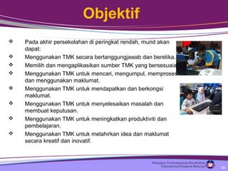 Objektif
 Pada akhir persekolahan di peringkat rendah, murid akan
dapat:
 Menggunakan TMK secara bertanggungjawab dan beretika.
 Memilih dan mengaplikasikan sumber TMK yang bersesuaian.
 Menggunakan TMK untuk mencari, mengumpul, memproses
dan menggunakan maklumat.
 Menggunakan TMK untuk mendapatkan dan berkongsi
maklumat.
 Menggunakan TMK untuk menyelesaikan masalah dan
membuat keputusan.
 Menggunakan TMK untuk meningkatkan produktiviti dan
pembelajaran.
 Menggunakan TMK untuk melahirkan idea dan maklumat
secara kreatif dan inovatif.
39
 