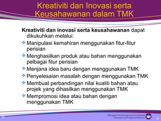 45
Kreativiti dan Inovasi serta
Keusahawanan dalam TMK
Kreativiti dan inovasi serta keusahawanan dapat
dikukuhkan melalui:
 Manipulasi kemahiran menggunakan fitur-fitur
perisian
 Menghasilkan produk atau bahan menggunakan
pelbagai fitur perisian
 Menjana idea baru dengan menggunakan TMK
 Penyelesaian masalah dengan menggunakan TMK
 Membuat perbandingan nilai kualiti bahan atau
projek yang dihasilkan menggunakan TMK
 Mempromosi idea atau bahan dengan
menggunakan TMK
45
 