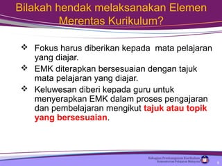 Bilakah hendak melaksanakan Elemen
Merentas Kurikulum?
 Fokus harus diberikan kepada mata pelajaran
yang diajar.
 EMK diterapkan bersesuaian dengan tajuk
mata pelajaran yang diajar.
 Keluwesan diberi kepada guru untuk
menyerapkan EMK dalam proses pengajaran
dan pembelajaran mengikut tajuk atau topik
yang bersesuaian.
6
 