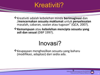 Kreativiti?
Kreativiti adalah kebolehan minda berimaginasi dan
/mencernakan sesuatu maklumat untuk penyelesaian
masalah, cabaran, soalan atau tugasan” (QCA, 2007).
Kemampuan atau kebolehan mencipta sesuatu yang
asli dan sesuai (DBP 1997).
Keupayaan menghasilkan sesuatu yang baharu
(modifikasi, adaptasi) dari sedia ada.
Inovasi?
9
9
 