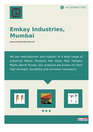 +91-8048077667
Emkay Industries,
Mumbai
www.emkayindustries.net
We are manufacturer and supplier of a wide range of
Industrial Plastic Products like Glass Pipe Flanges,
Plastic Barrel Pumps. Our products are known for their
high strength, durability and corrosion resistance.
 