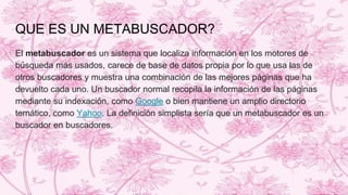 QUE ES UN METABUSCADOR?
El metabuscador es un sistema que localiza información en los motores de
búsqueda más usados, carece de base de datos propia por lo que usa las de
otros buscadores y muestra una combinación de las mejores páginas que ha
devuelto cada uno. Un buscador normal recopila la información de las páginas
mediante su indexación, como Google o bien mantiene un amplio directorio
temático, como Yahoo. La definición simplista sería que un metabuscador es un
buscador en buscadores.
 