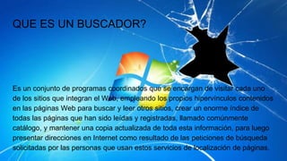 QUE ES UN BUSCADOR?
Es un conjunto de programas coordinados que se encargan de visitar cada uno
de los sitios que integran el Web, empleando los propios hipervínculos contenidos
en las páginas Web para buscar y leer otros sitios, crear un enorme índice de
todas las páginas que han sido leídas y registradas, llamado comúnmente
catálogo, y mantener una copia actualizada de toda esta información, para luego
presentar direcciones en Internet como resultado de las peticiones de búsqueda
solicitadas por las personas que usan estos servicios de localización de páginas.
 