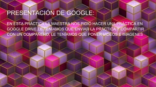PRESENTACIÓN DE GOOGLE:
EN ESTA PRÁCTICA LA MAESTRA NOS PIDIÓ HACER UNA PRÁCTICA EN
GOOGLE DRIVE,LE TENÍAMOS QUE ENVIAR LA PRÁCTICA Y COMPARTIR
CON UN COMPAÑERO, LE TENÍAMOS QUE PONER VIDEOS E IMAGENES
 