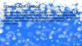 COMO PONER FONDOS
PARA ESTA PRÁCTICA NOS METIMOS A NUESTRA CUENTA DE GOOGLE Y
DESPUÉS A LA PRESENTACIÓN DE GOOGLE DRIVE Y NOS ENSEÑARON
LAS HERRAMIENTAS PRIMERO TENÍAMOS QUE PONER NUESTRO APUNTE
DESPUÉS TERMINANDO LE PUSIMOS EN FONDOS Y AHÍ NOS
APARECIERON
 
