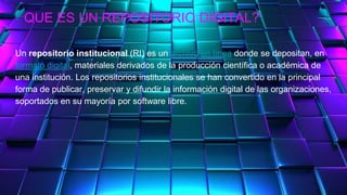 QUE ES UN REPOSITORIO DIGITAL?
Un repositorio institucional (RI) es un archivo en línea donde se depositan, en
formato digital, materiales derivados de la producción científica o académica de
una institución. Los repositorios institucionales se han convertido en la principal
forma de publicar, preservar y difundir la información digital de las organizaciones,
soportados en su mayoría por software libre.
 