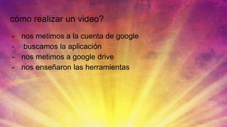 cómo realizar un video?
- nos metimos a la cuenta de google
- buscamos la aplicación
- nos metimos a google drive
- nos enseñaron las herramientas
 