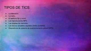 TIPOS DE TICS
● La televisión.
● La radio.
● El teléfono fijo y móvil.
● Los reproductores MP3.
● Las tarjetas de memoria.
● Los discos versátiles digitales (DVD) portátiles.
● Dispositivos de sistema de posicionamiento global (GPS)
 