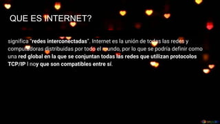 QUE ES INTERNET?
Embre Internet procede de las palabras en inglés Interconnected Networks, que
significa “redes interconectadas”. Internet es la unión de todas las redes y
computadoras distribuidas por todo el mundo, por lo que se podría definir como
una red global en la que se conjuntan todas las redes que utilizan protocolos
TCP/IP l noy que son compatibles entre sí.
 
