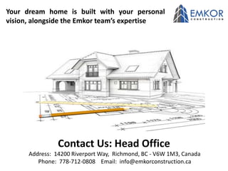 Contact Us: Head Office
Address: 14200 Riverport Way, Richmond, BC - V6W 1M3, Canada
Phone: 778-712-0808 Email: info@emkorconstruction.ca
Your dream home is built with your personal
vision, alongside the Emkor team’s expertise
 