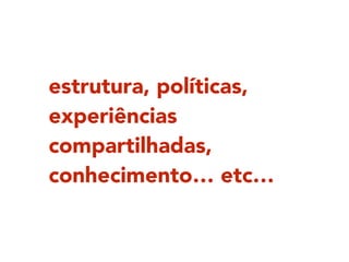 estrutura, políticas,
experiências
compartilhadas,
conhecimento… etc…
 