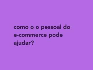 como o o pessoal do 
e-commerce pode
ajudar?
 