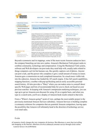 Beyond e-commerce and its trappings, some of the more recent Amazon endeavors have
    the company branching out into new realms. Amazon's Mechanical Turk project seeks to
    combine community, technology and compensation. Using the Mechanical Turk system,
    software and Web developers can post tasks they need help with, usually tasks related to
    things computers can't do but humans can, like quickly caption a set of photos. Anyone
    can post a task, and the person who completes it gets a small amount of money in return.
    Amazon gets a commission on each completed transaction. In a much more visible trek
    into the unknown, Amazon has funded the A9 search engine. It has full search capabilities,
    mapping functions, a toolbar with pop-up blocking and an easily accessible personal
    search history. A9 also provides a "Diary" where you can makes notes to yourself about
    specific Web pages and lists of recommended links for you to check out based on your
    previous searches. In keeping with Amazon's omnipresent marketing techniques, you can
    sign up to get an Amazon.com discount for using A9 on a regular basis, and when you
    type in a search term, you'll see a display of Amazon book results related to that term.

    From a "Where's Amazon going?" point of view, perhaps the most notable project is the
    previously mentioned Amazon Services subsidiary. Amazon Services is building complete
    e-commerce solutions for companies that are potential Amazon competitors, leaving open
    the possibility that Amazon will ultimately head in the direction of technology service
    over retail sales.



    E-crm

eCommerce clearly changes the way companies do business. But eBusiness is more than just selling
and shopping on the Internet. eBusiness involves enhanced customer service through closer online
6 Customer Service in the eCRM Market
 