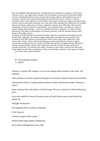 links with suppliers and trading partners. An eBusiness must synchronize a company‟s eCommerce,
customer service, and supply-chain strategies into an integrated, enterprisewide system that enables
real-time, interdepartmental access to customer data to ensure superior, personalized service to all
customers. Amazon.com is the model eCompany for personalized services. Amazon‟s software
remembers buyers‟ past selections, favorite authors, and category preferences; suggests purchases based
on those choices; and notifies consumers via e-mail when books matching their preferences are available.
Internet technology enables and even forces companies to operate more efficiently with customers
and partners, bring new products to market faster, serve customers better, and adjust ever faster to
quickly shifting market changes—and to do it all better than their competitors. To achieve all that,
eBusinesses must improve and integrate core business processes, from the customer-facing contact
center to back-office systems.
To deliver an eCRM strategy that extends front-office sales force automation functionality beyond
isolated sales, marketing, and customer support departments, an eBusiness must synchronize its
eCommerce and CRM solutions with multimedia contact centers, back-office applications, Web
servers, and a variety of other internal and third-party systems and platforms. Customer support
systems that coordinate phone, fax, e-mail, and Web-based self-service capabilities help eBusinesses
manage customer profiles, contact center information, and sales histories through each point of
customer interaction. The solutions also enable consumers to enter orders, track account status, and
solicit support via the Web as seamlessly as if they were phoning a customer service agent or meeting
     face to face with a bank loan officer.



    B) Environmental Analysis
    1) SWOT



Amazon, a Fortune 500 company, is one of the leading online retailers in the world. The
company

offers products in various categories through its e-commerce website amazon.com and other

international websites. Leading market position in online retail format enables Amazon to
target a

larger customer base and enhance its brand image. However, exposure to internet fraud may
prove

to be unfavorable for Amazon's business and will affect both revenues and bottom line
negatively.

Strengths Weaknesses

Free shipping offers would be a challenge

in the long run

America's largest online retailer

Robust brand image enhances bargaining

power Patent infringement issues erode
 