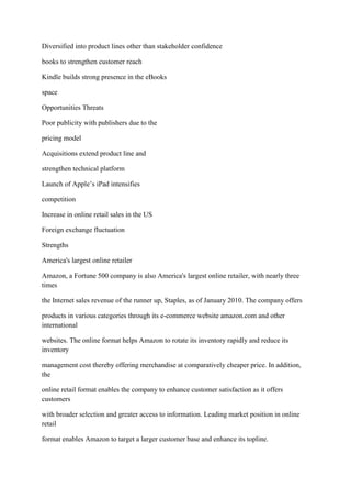 Diversified into product lines other than stakeholder confidence

books to strengthen customer reach

Kindle builds strong presence in the eBooks

space

Opportunities Threats

Poor publicity with publishers due to the

pricing model

Acquisitions extend product line and

strengthen technical platform

Launch of Apple‟s iPad intensifies

competition

Increase in online retail sales in the US

Foreign exchange fluctuation

Strengths

America's largest online retailer

Amazon, a Fortune 500 company is also America's largest online retailer, with nearly three
times

the Internet sales revenue of the runner up, Staples, as of January 2010. The company offers

products in various categories through its e-commerce website amazon.com and other
international

websites. The online format helps Amazon to rotate its inventory rapidly and reduce its
inventory

management cost thereby offering merchandise at comparatively cheaper price. In addition,
the

online retail format enables the company to enhance customer satisfaction as it offers
customers

with broader selection and greater access to information. Leading market position in online
retail

format enables Amazon to target a larger customer base and enhance its topline.
 
