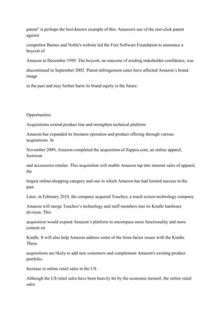 patent" is perhaps the best-known example of this. Amazon's use of the one-click patent
against

competitor Barnes and Noble's website led the Free Software Foundation to announce a
boycott of

Amazon in December 1999. The boycott, an outcome of eroding stakeholder confidence, was

discontinued in September 2002. Patent infringement cases have affected Amazon‟s brand
image

in the past and may further harm its brand equity in the future.




Opportunities

Acquisitions extend product line and strengthen technical platform

Amazon has expanded its business operation and product offering through various
acquisitions. In

November 2009, Amazon completed the acquisition of Zappos.com, an online apparel,
footwear

and accessories retailer. This acquisition will enable Amazon tap into internet sales of apparel,
the

largest online-shopping category and one in which Amazon has had limited success in the
past.

Later, in February 2010, the company acquired Touchco, a touch screen technology company.

Amazon will merge Touchco‟s technology and staff members into its Kindle hardware
division. This

acquisition would expand Amazon‟s platform to encompass more functionality and more
content on

Kindle. It will also help Amazon address some of the form-factor issues with the Kindle.
These

acquisitions are likely to add new customers and complement Amazon's existing product
portfolio.

Increase in online retail sales in the US

Although the US retail sales have been heavily hit by the economic turmoil, the online retail
sales
 
