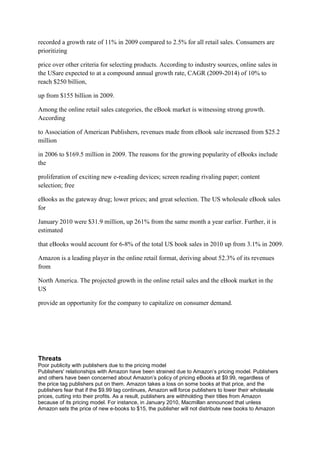 recorded a growth rate of 11% in 2009 compared to 2.5% for all retail sales. Consumers are
prioritizing

price over other criteria for selecting products. According to industry sources, online sales in
the USare expected to at a compound annual growth rate, CAGR (2009-2014) of 10% to
reach $250 billion,

up from $155 billion in 2009.

Among the online retail sales categories, the eBook market is witnessing strong growth.
According

to Association of American Publishers, revenues made from eBook sale increased from $25.2
million

in 2006 to $169.5 million in 2009. The reasons for the growing popularity of eBooks include
the

proliferation of exciting new e-reading devices; screen reading rivaling paper; content
selection; free

eBooks as the gateway drug; lower prices; and great selection. The US wholesale eBook sales
for

January 2010 were $31.9 million, up 261% from the same month a year earlier. Further, it is
estimated

that eBooks would account for 6-8% of the total US book sales in 2010 up from 3.1% in 2009.

Amazon is a leading player in the online retail format, deriving about 52.3% of its revenues
from

North America. The projected growth in the online retail sales and the eBook market in the
US

provide an opportunity for the company to capitalize on consumer demand.




Threats
Poor publicity with publishers due to the pricing model
Publishers' relationships with Amazon have been strained due to Amazon’s pricing model. Publishers
and others have been concerned about Amazon’s policy of pricing eBooks at $9.99, regardless of
the price tag publishers put on them. Amazon takes a loss on some books at that price, and the
publishers fear that if the $9.99 tag continues, Amazon will force publishers to lower their wholesale
prices, cutting into their profits. As a result, publishers are withholding their titles from Amazon
because of its pricing model. For instance, in January 2010, Macmillan announced that unless
Amazon sets the price of new e-books to $15, the publisher will not distribute new books to Amazon
 