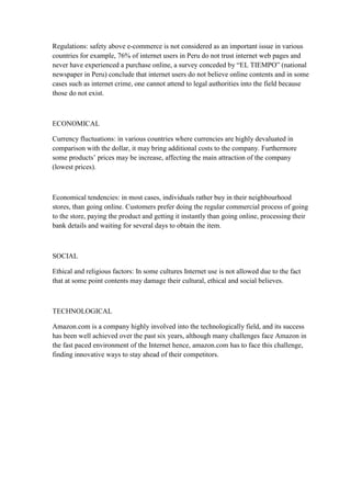 Regulations: safety above e-commerce is not considered as an important issue in various
countries for example, 76% of internet users in Peru do not trust internet web pages and
never have experienced a purchase online, a survey conceded by “EL TIEMPO” (national
newspaper in Peru) conclude that internet users do not believe online contents and in some
cases such as internet crime, one cannot attend to legal authorities into the field because
those do not exist.



ECONOMICAL

Currency fluctuations: in various countries where currencies are highly devaluated in
comparison with the dollar, it may bring additional costs to the company. Furthermore
some products‟ prices may be increase, affecting the main attraction of the company
(lowest prices).



Economical tendencies: in most cases, individuals rather buy in their neighbourhood
stores, than going online. Customers prefer doing the regular commercial process of going
to the store, paying the product and getting it instantly than going online, processing their
bank details and waiting for several days to obtain the item.



SOCIAL

Ethical and religious factors: In some cultures Internet use is not allowed due to the fact
that at some point contents may damage their cultural, ethical and social believes.



TECHNOLOGICAL

Amazon.com is a company highly involved into the technologically field, and its success
has been well achieved over the past six years, although many challenges face Amazon in
the fast paced environment of the Internet hence, amazon.com has to face this challenge,
finding innovative ways to stay ahead of their competitors.
 
