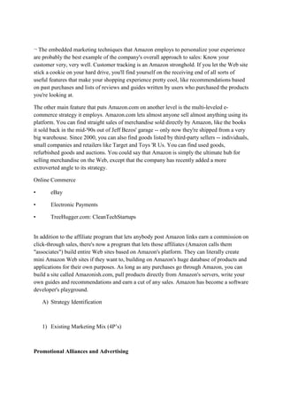 ¬ The embedded marketing techniques that Amazon employs to personalize your experience
are probably the best example of the company's overall approach to sales: Know your
customer very, very well. Customer tracking is an Amazon stronghold. If you let the Web site
stick a cookie on your hard drive, you'll find yourself on the receiving end of all sorts of
useful features that make your shopping experience pretty cool, like recommendations based
on past purchases and lists of reviews and guides written by users who purchased the products
you're looking at.

The other main feature that puts Amazon.com on another level is the multi-leveled e-
commerce strategy it employs. Amazon.com lets almost anyone sell almost anything using its
platform. You can find straight sales of merchandise sold directly by Amazon, like the books
it sold back in the mid-'90s out of Jeff Bezos' garage -- only now they're shipped from a very
big warehouse. Since 2000, you can also find goods listed by third-party sellers -- individuals,
small companies and retailers like Target and Toys 'R Us. You can find used goods,
refurbished goods and auctions. You could say that Amazon is simply the ultimate hub for
selling merchandise on the Web, except that the company has recently added a more
extroverted angle to its strategy.

Online Commerce

•      eBay

•      Electronic Payments

•      TreeHugger.com: CleanTechStartups


In addition to the affiliate program that lets anybody post Amazon links earn a commission on
click-through sales, there's now a program that lets those affiliates (Amazon calls them
"associates") build entire Web sites based on Amazon's platform. They can literally create
mini Amazon Web sites if they want to, building on Amazon's huge database of products and
applications for their own purposes. As long as any purchases go through Amazon, you can
build a site called Amazonish.com, pull products directly from Amazon's servers, write your
own guides and recommendations and earn a cut of any sales. Amazon has become a software
developer's playground.

    A) Strategy Identification



    1) Existing Marketing Mix (4P‟s)



Promotional Alliances and Advertising
 