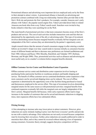 Promotional alliances and advertising were important devices employed early on by the firms
in their attempt to attract visitors. A promotional alliance is basically an advertising and
promotion contract combined with a long-run relationship. Internet allies provide links to the
firm‟s Web site and promote the firm‟s products. For example, consider Amazon.com‟s early
alliance with Yahoo!, the popular search engine firm. Yahoo! provided direct links to related
Amazon.com book titles from every Yahoo! search result. Searchers were invited to buy
books related to what they were searching for on the Web.

The main benefit of promotional activities is that more consumers become aware of the firm‟s
products and services. The cost of such activities includes transaction costs and fees that are
determined by the opportunity costs of the ally or advertising outlet. This type of investment
involves diminishing returns because marginal benefits eventually fall but marginal costs are
independent of the firm‟s actions (they are determined by the partner‟s opportunity costs).

Ample research shows that the amount of search consumers engage in after entering a market
follows an inverted U-shape over time: search tends to increase initially as consumers become
aware of different brands and then to decrease once preferences are formed (seeBettman and
Park 1980; Johnson and Russo 1984; Moorthy, Ratchford, and Talukdar 1997; Heilman,
Bowman, and Wright 2000). Thus, promotional activities such as alliances and advertising are
most useful early on in a market‟s evolution before marginal benefits diminish.



Offline Customer Service Center and Distribution Center Expansion

Offline customer service center and distribution center expansion involves leasing or
purchasing bricks-and-mortar facilities to warehouse products and handle shipping and
service. The benefit of offline customer service centerand distribution center expansion is that
more customers can be served and shipping times can be reduced. The cost of offline
expansion is determined by the opportunity costs of the facilities being purchased or leased
and theresources employed in the service effort. This type of investment involves diminishing
marginal returns for the same reason as with promotional activities: marginal benefits from
continued expansion eventually fall while the marginal costs are largely independent of the
firm‟s actions. Marginal benefits fall because, while early expansion efforts lead to large
increases in the number of customers that can be served and dramatic reductions in shipping
times, later expansion efforts have less substantial effects.



Pricing Strategy

A firm attempting to increase sales may lower prices to attract customers. However, price
reductions are easily imitated, leading to price wars that lower everyone‟s profits and provide
no one with a relative advantage. Price reductions are not easily reversed because competitors
react by lowering their own prices. Further, price reductions are usually publicized in order to
maximize their effect, and so they cannot be reversed without inducing a loss of reputation
among consumers. Economic theory strongly suggests that price competition will be a
 