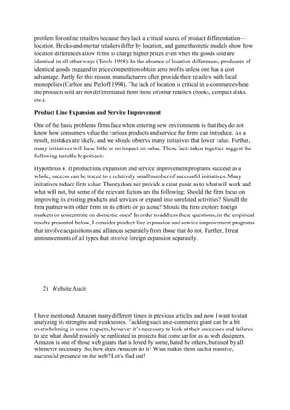 problem for online retailers because they lack a critical source of product differentiation—
location. Bricks-and-mortar retailers differ by location, and game theoretic models show how
location differences allow firms to charge higher prices even when the goods sold are
identical in all other ways (Tirole 1988). In the absence of location differences, producers of
identical goods engaged in price competition obtain zero profits unless one has a cost
advantage. Partly for this reason, manufacturers often provide their retailers with local
monopolies (Carlton and Perloff 1994). The lack of location is critical in e-commercewhere
the products sold are not differentiated from those of other retailers (books, compact disks,
etc.).

Product Line Expansion and Service Improvement

One of the basic problems firms face when entering new environments is that they do not
know how consumers value the various products and service the firms can introduce. As a
result, mistakes are likely, and we should observe many initiatives that lower value. Further,
many initiatives will have little or no impact on value. These facts taken together suggest the
following testable hypothesis:

Hypothesis 4. If product line expansion and service improvement programs succeed as a
whole, success can be traced to a relatively small number of successful initiatives. Many
initiatives reduce firm value. Theory does not provide a clear guide as to what will work and
what will not, but some of the relevant factors are the following: Should the firm focus on
improving its existing products and services or expand into unrelated activities? Should the
firm partner with other firms in its efforts or go alone? Should the firm explore foreign
markets or concentrate on domestic ones? In order to address these questions, in the empirical
results presented below, I consider product line expansion and service improvement programs
that involve acquisitions and alliances separately from those that do not. Further, I treat
announcements of all types that involve foreign expansion separately.




   2) Website Audit



I have mentioned Amazon many different times in previous articles and now I want to start
analyzing its strengths and weaknesses. Tackling such an e-commerce giant can be a bit
overwhelming in some respects, however it‟s necessary to look at their successes and failures
to see what should possibly be replicated in projects that come up for us as web designers.
Amazon is one of those web giants that is loved by some, hated by others, but used by all
whenever necessary. So, how does Amazon do it? What makes them such a massive,
successful presence on the web? Let‟s find out!
 