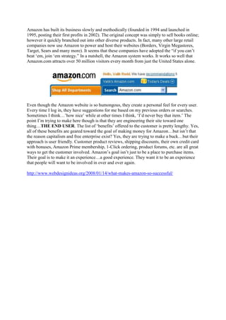 Amazon has built its business slowly and methodically (founded in 1994 and launched in
1995, posting their first profits in 2002). The original concept was simply to sell books online;
however it quickly branched out into other diverse products. In fact, many other large retail
companies now use Amazon to power and host their websites (Borders, Virgin Megastores,
Target, Sears and many more). It seems that these companies have adopted the “if you can‟t
beat „em, join „em strategy.” In a nutshell, the Amazon system works. It works so well that
Amazon.com attracts over 50 million visitors every month from just the United States alone.




Even though the Amazon website is so humongous, they create a personal feel for every user.
Every time I log in, they have suggestions for me based on my previous orders or searches.
Sometimes I think…‟how nice‟ while at other times I think, „I‟d never buy that item.‟ The
point I‟m trying to make here though is that they are engineering their site toward one
thing…THE END USER. The list of „benefits‟ offered to the customer is pretty lengthy. Yes,
all of these benefits are geared toward the goal of making money for Amazon…but isn‟t that
the reason capitalism and free enterprise exist? Yes, they are trying to make a buck…but their
approach is user friendly. Customer product reviews, shipping discounts, their own credit card
with bonuses, Amazon Prime membership, 1-Click ordering, product forums, etc. are all great
ways to get the customer involved. Amazon‟s goal isn‟t just to be a place to purchase items.
Their goal is to make it an experience…a good experience. They want it to be an experience
that people will want to be involved in over and over again.

http://www.webdesignideas.org/2008/01/14/what-makes-amazon-so-successful/
 