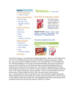 Amazon has become a „one stop Internet shopping destination.‟ Because of their appeal, they
now have over 900,000 associates (their term for affiliate marketing companies). Simply
put…you can buy almost anything on Amazon. You can usually get it at a reasonable price
too. With their adherence to The Long Tail economic principle, they also give people easy
access to hard to find items as well. Sometimes these are specialized products that aren‟t
available in your nearest brick and mortar store. This ability to offer people hard to locate
items simply by searching on one website is of great comfort to millions of people around the
world. “Can‟t find it at the store? Look on Amazon.” I know of several families who live in
remote areas of Alaska within the Arctic Circle who use Amazon as their grocery
store…because they don‟t have a local grocery store. They order their supplies through the
Internet and pick them up at the airport. It‟s a pretty awesome setup for them. This is just one
of many different niches that Amazon fills. The cumulative total of these small niches results
in posting revenues like the ones they posted in 2006 ($10.7 billion).
 