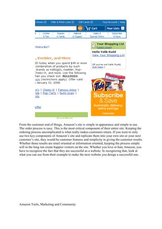 From the customer end of things, Amazon‟s site is simple in appearance and simple to use.
The order process is easy. This is the most critical component of their entire site. Keeping the
ordering process uncomplicated is what really makes customers return. If you were to only
use two key components of Amazon‟s site and replicate them into your own site or your next
customer‟s site, they would be customer features and simplicity in giving the customer results.
Whether those results are retail oriented or information oriented, keeping the process simple
will in the long run create happier visitors on the site. Whether you love or hate Amazon, you
have to recognize the fact that they are successful as a website. In recognizing that, look at
what you can use from their example to make the next website you design a successful one.




Amazon Tools, Marketing and Community
 