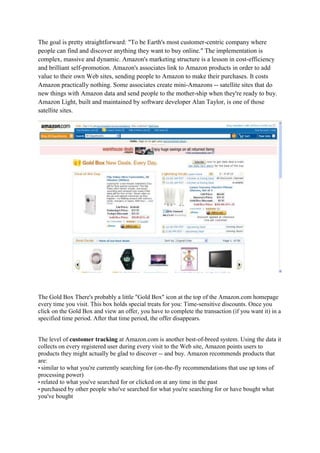 The goal is pretty straightforward: "To be Earth's most customer-centric company where
people can find and discover anything they want to buy online." The implementation is
complex, massive and dynamic. Amazon's marketing structure is a lesson in cost-efficiency
and brilliant self-promotion. Amazon's associates link to Amazon products in order to add
value to their own Web sites, sending people to Amazon to make their purchases. It costs
Amazon practically nothing. Some associates create mini-Amazons -- satellite sites that do
new things with Amazon data and send people to the mother-ship when they're ready to buy.
Amazon Light, built and maintained by software developer Alan Taylor, is one of those
satellite sites.




The Gold Box There's probably a little "Gold Box" icon at the top of the Amazon.com homepage
every time you visit. This box holds special treats for you: Time-sensitive discounts. Once you
click on the Gold Box and view an offer, you have to complete the transaction (if you want it) in a
specified time period. After that time period, the offer disappears.


The level of customer tracking at Amazon.com is another best-of-breed system. Using the data it
collects on every registered user during every visit to the Web site, Amazon points users to
products they might actually be glad to discover -- and buy. Amazon recommends products that
are:
• similar to what you're currently searching for (on-the-fly recommendations that use up tons of
processing power)
• related to what you've searched for or clicked on at any time in the past
• purchased by other people who've searched for what you're searching for or have bought what
you've bought
 