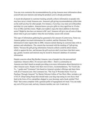 You can even customize the recommendations by giving Amazon more information about
yourself and your interests and rating the products you've already purchased.

A recent development in customer tracking actually collects information on people who
may have never visited Amazon.com. Amazon's gift-giving recommendations collect data
on the stuff you buy for other people. For instance, if you buy a toy train set in December
and ship it to your nephew, Amazon knows you give gifts to a boy aged four to 10 who
lives in Ohio and likes trains. Might your nephew enjoy the latest addition to that train
series? Might he also have an interest in RC cars? Amazon will give you all sorts of ideas
about what to get your nephew when the next holiday season rolls around.

This type of information gathering has generated a fair amount of controversy. Some say
Amazon gathers too much information for comfort, and the Electronic Privacy
Information Center reports that in 2000, Amazon started sharing its customer data with its
partners and subsidiaries. The concern has increased with the tracking of "gift-giving
habits," because the gift-giving information Amazon collects could be about minors,
which is against the law, and because the gift receivers don't even know that their name,
age, gender, location and interests may be stored in Amazon's database of customer
information.

Despite concerns about Big Brother Amazon, tons of people love the personalized
experience Amazon offers. It's not just sales offers -- there's a community on
Amazon.com that's based on people providing even more information about themselves to
other Amazon users. People write their own reviews, recommendations, "So You'd Like
To..." guides and "Listmania" lists based on Amazon's product offerings and share them
with all of Amazon.com. One Listmania list, "The Top 25 Weirdest Items You Can
Purchase Through Amazon!" by Sheila Chilcote-Collins of Van Wert, Ohio, includes a jar
of S.E.P. (Stop Eating Poop) that should make your dog stop eating its own feces; bird
feed in the form of live caterpillars shipped to your doorstep; and a book entitled "Owl
Puke" that comes complete with a genuine pellet of regurgitated owl meal. You can make
any sort of list you want, and any Amazon member can view it and rate it.
 