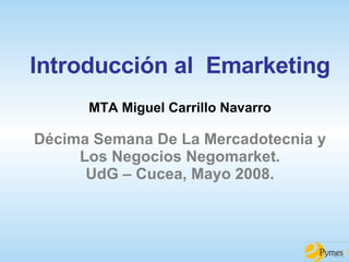 Introducción al  Emarketing MTA Miguel Carrillo Navarro Décima Semana De La Mercadotecnia y Los Negocios Negomarket. UdG – Cucea, Mayo 2008. 