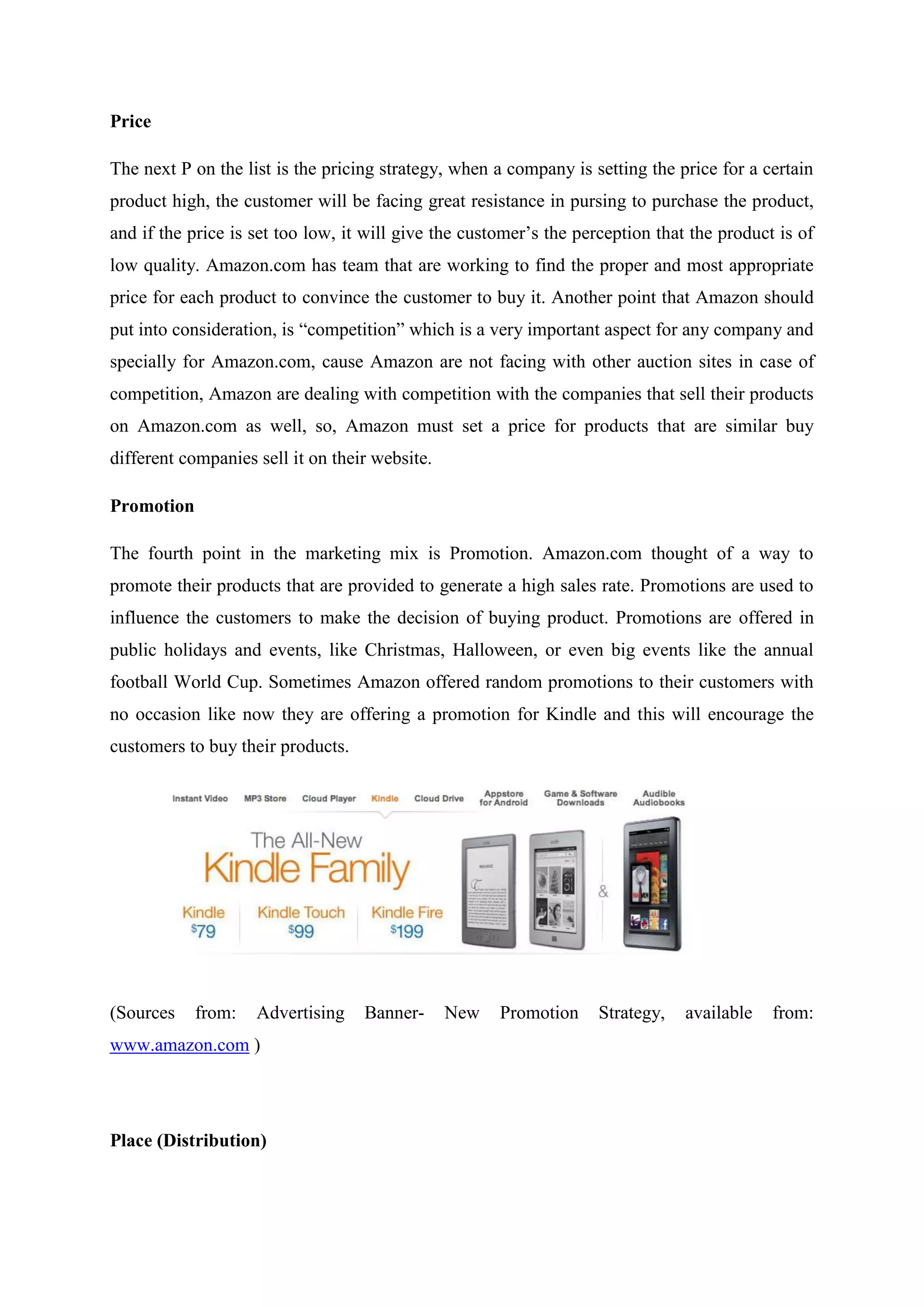 Price

The next P on the list is the pricing strategy, when a company is setting the price for a certain
product high, the customer will be facing great resistance in pursing to purchase the product,
and if the price is set too low, it will give the customer’s the perception that the product is of
low quality. Amazon.com has team that are working to find the proper and most appropriate
price for each product to convince the customer to buy it. Another point that Amazon should
put into consideration, is “competition” which is a very important aspect for any company and
specially for Amazon.com, cause Amazon are not facing with other auction sites in case of
competition, Amazon are dealing with competition with the companies that sell their products
on Amazon.com as well, so, Amazon must set a price for products that are similar buy
different companies sell it on their website.

Promotion

The fourth point in the marketing mix is Promotion. Amazon.com thought of a way to
promote their products that are provided to generate a high sales rate. Promotions are used to
influence the customers to make the decision of buying product. Promotions are offered in
public holidays and events, like Christmas, Halloween, or even big events like the annual
football World Cup. Sometimes Amazon offered random promotions to their customers with
no occasion like now they are offering a promotion for Kindle and this will encourage the
customers to buy their products.




(Sources    from:   Advertising    Banner-      New   Promotion     Strategy,   available   from:
www.amazon.com )




Place (Distribution)
 
