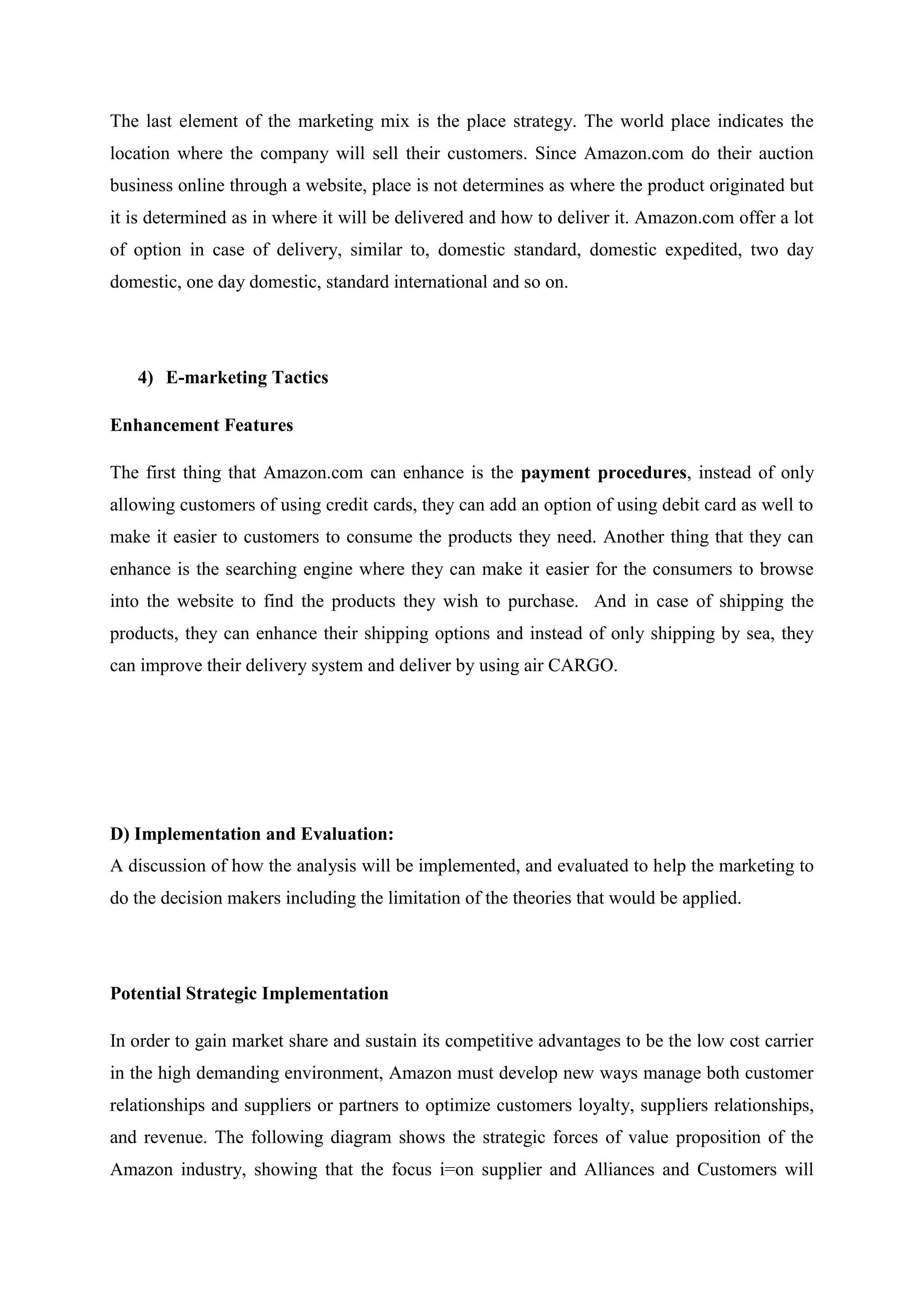 The last element of the marketing mix is the place strategy. The world place indicates the
location where the company will sell their customers. Since Amazon.com do their auction
business online through a website, place is not determines as where the product originated but
it is determined as in where it will be delivered and how to deliver it. Amazon.com offer a lot
of option in case of delivery, similar to, domestic standard, domestic expedited, two day
domestic, one day domestic, standard international and so on.




   4) E-marketing Tactics

Enhancement Features

The first thing that Amazon.com can enhance is the payment procedures, instead of only
allowing customers of using credit cards, they can add an option of using debit card as well to
make it easier to customers to consume the products they need. Another thing that they can
enhance is the searching engine where they can make it easier for the consumers to browse
into the website to find the products they wish to purchase. And in case of shipping the
products, they can enhance their shipping options and instead of only shipping by sea, they
can improve their delivery system and deliver by using air CARGO.




D) Implementation and Evaluation:
A discussion of how the analysis will be implemented, and evaluated to help the marketing to
do the decision makers including the limitation of the theories that would be applied.




Potential Strategic Implementation

In order to gain market share and sustain its competitive advantages to be the low cost carrier
in the high demanding environment, Amazon must develop new ways manage both customer
relationships and suppliers or partners to optimize customers loyalty, suppliers relationships,
and revenue. The following diagram shows the strategic forces of value proposition of the
Amazon industry, showing that the focus i=on supplier and Alliances and Customers will
 