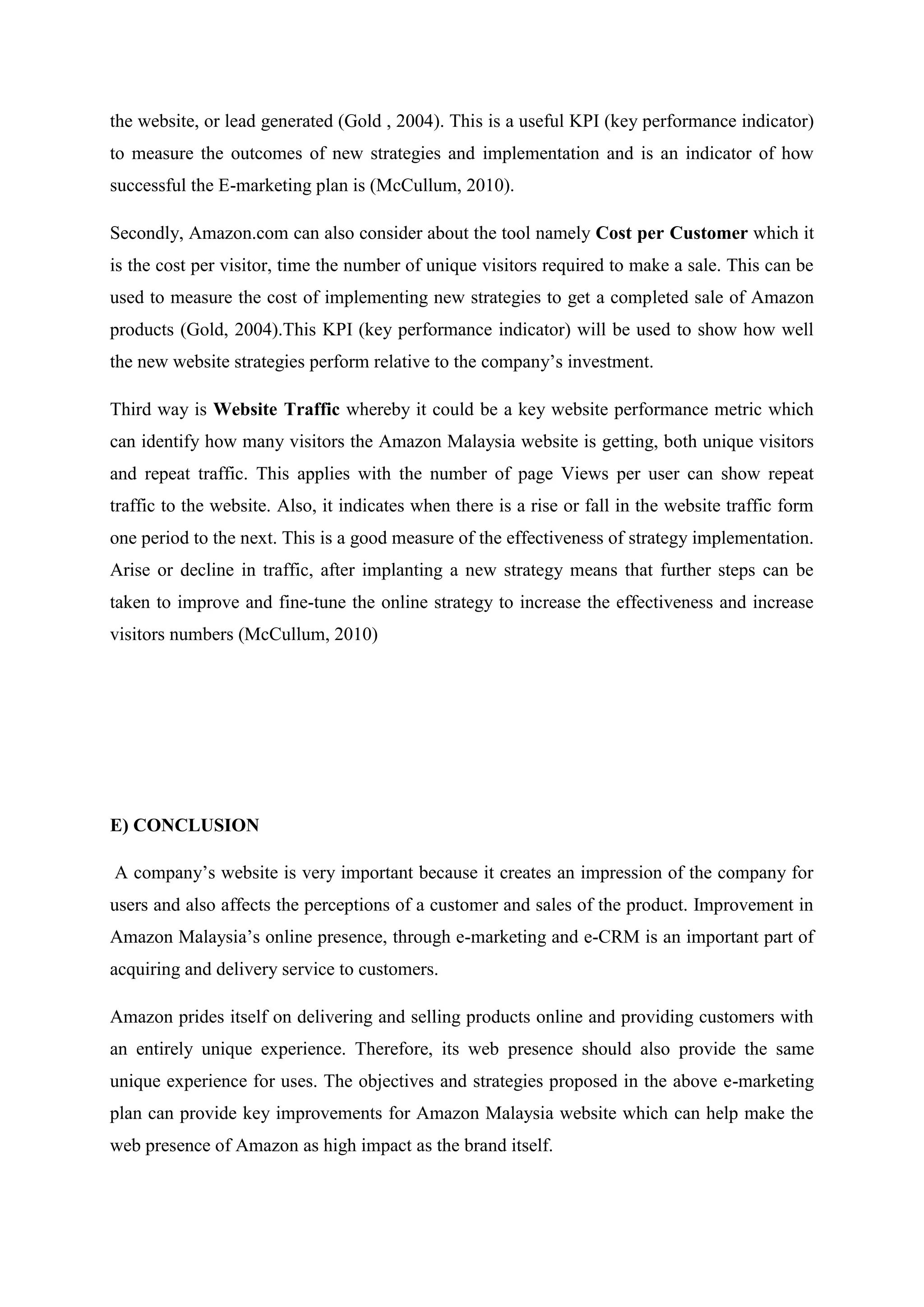 the website, or lead generated (Gold , 2004). This is a useful KPI (key performance indicator)
to measure the outcomes of new strategies and implementation and is an indicator of how
successful the E-marketing plan is (McCullum, 2010).

Secondly, Amazon.com can also consider about the tool namely Cost per Customer which it
is the cost per visitor, time the number of unique visitors required to make a sale. This can be
used to measure the cost of implementing new strategies to get a completed sale of Amazon
products (Gold, 2004).This KPI (key performance indicator) will be used to show how well
the new website strategies perform relative to the company’s investment.

Third way is Website Traffic whereby it could be a key website performance metric which
can identify how many visitors the Amazon Malaysia website is getting, both unique visitors
and repeat traffic. This applies with the number of page Views per user can show repeat
traffic to the website. Also, it indicates when there is a rise or fall in the website traffic form
one period to the next. This is a good measure of the effectiveness of strategy implementation.
Arise or decline in traffic, after implanting a new strategy means that further steps can be
taken to improve and fine-tune the online strategy to increase the effectiveness and increase
visitors numbers (McCullum, 2010)




E) CONCLUSION

A company’s website is very important because it creates an impression of the company for
users and also affects the perceptions of a customer and sales of the product. Improvement in
Amazon Malaysia’s online presence, through e-marketing and e-CRM is an important part of
acquiring and delivery service to customers.

Amazon prides itself on delivering and selling products online and providing customers with
an entirely unique experience. Therefore, its web presence should also provide the same
unique experience for uses. The objectives and strategies proposed in the above e-marketing
plan can provide key improvements for Amazon Malaysia website which can help make the
web presence of Amazon as high impact as the brand itself.
 